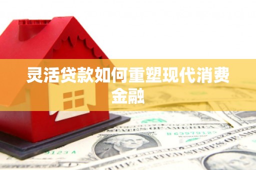 新屋灵活贷款如何重塑现代消费金融