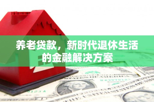 新屋养老贷款，新时代退休生活的金融解决方案